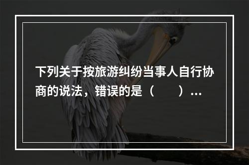 下列关于按旅游纠纷当事人自行协商的说法，错误的是（　　）。