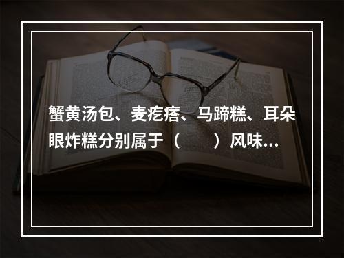 蟹黄汤包、麦疙瘩、马蹄糕、耳朵眼炸糕分别属于（　　）风味名