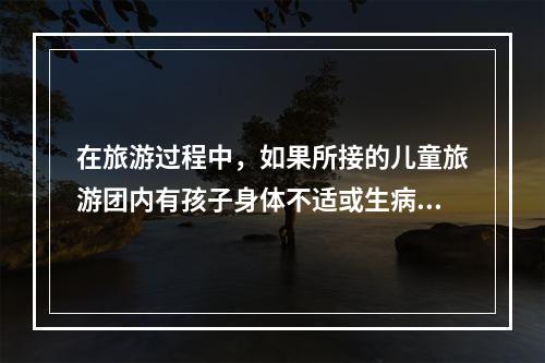 在旅游过程中，如果所接的儿童旅游团内有孩子身体不适或生病时