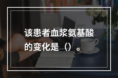 该患者血浆氨基酸的变化是（）。