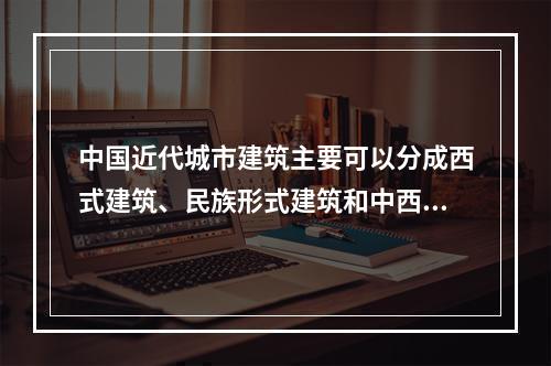 中国近代城市建筑主要可以分成西式建筑、民族形式建筑和中西结