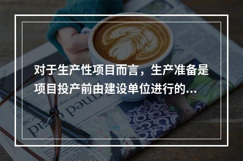 对于生产性项目而言，生产准备是项目投产前由建设单位进行的一项