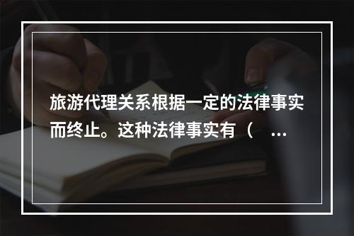 旅游代理关系根据一定的法律事实而终止。这种法律事实有（　　