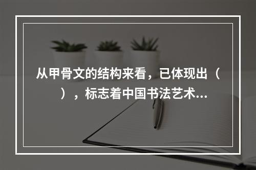 从甲骨文的结构来看，已体现出（　　），标志着中国书法艺术的