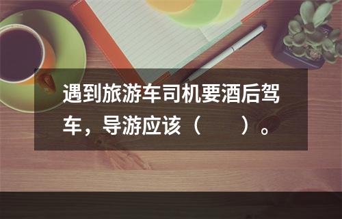 遇到旅游车司机要酒后驾车，导游应该（　　）。