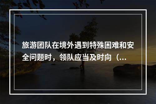 旅游团队在境外遇到特殊困难和安全问题时，领队应当及时向（　