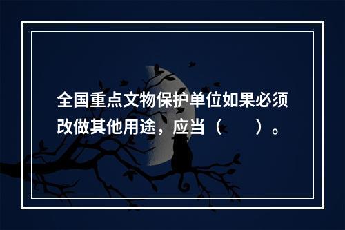 全国重点文物保护单位如果必须改做其他用途，应当（　　）。