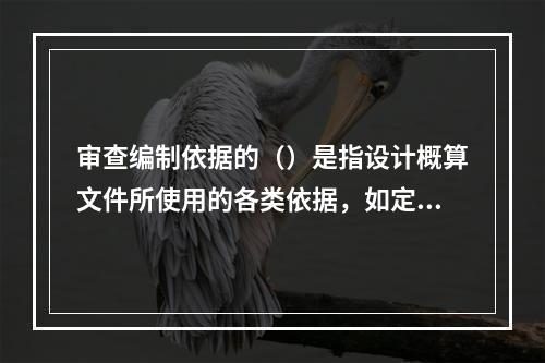 审查编制依据的（）是指设计概算文件所使用的各类依据，如定额、