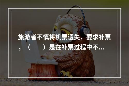 旅游者不慎将机票遗失，要求补票，（　　）是在补票过程中不正