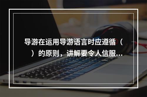 导游在运用导游语言时应遵循（　　）的原则，讲解要令人信服，