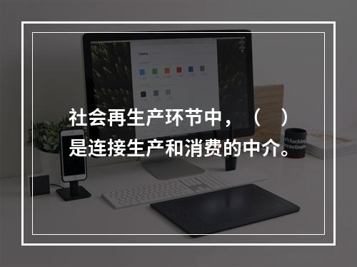 社会再生产环节中，（　）是连接生产和消费的中介。