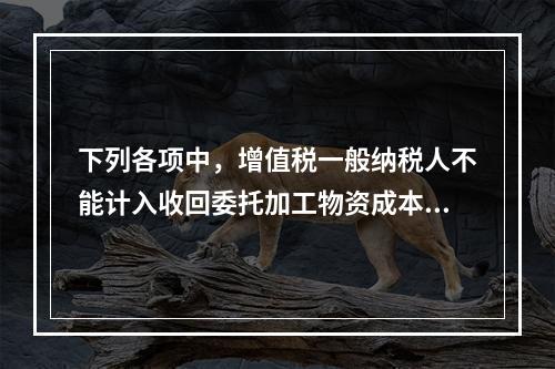 下列各项中，增值税一般纳税人不能计入收回委托加工物资成本的有