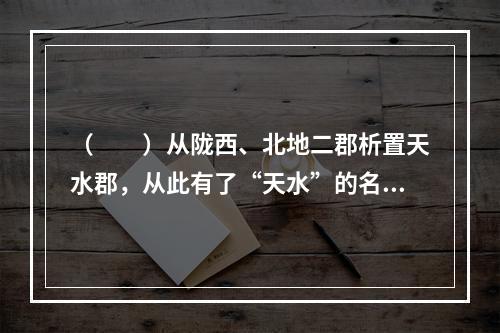 （　　）从陇西、北地二郡析置天水郡，从此有了“天水”的名称