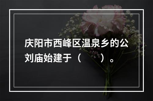 庆阳市西峰区温泉乡的公刘庙始建于（　　）。