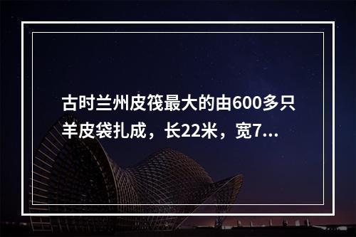 古时兰州皮筏最大的由600多只羊皮袋扎成，长22米，宽7米