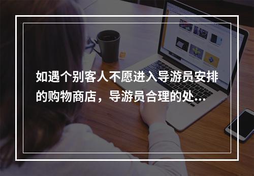 如遇个别客人不愿进入导游员安排的购物商店，导游员合理的处理