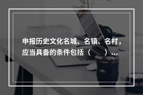 申报历史文化名城、名镇、名村，应当具备的条件包括（　　）。