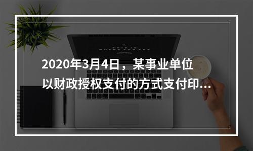 2020年3月4日，某事业单位以财政授权支付的方式支付印刷费