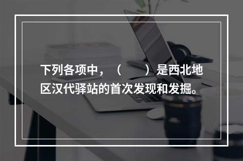 下列各项中，（　　）是西北地区汉代驿站的首次发现和发掘。