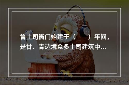 鲁土司衙门始建于（　　）年间，是甘、青边境众多土司建筑中保