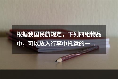 根据我国民航规定，下列四组物品中，可以放入行李中托运的一组