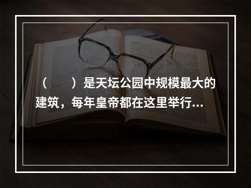 （　　）是天坛公园中规模最大的建筑，每年皇帝都在这里举行仪