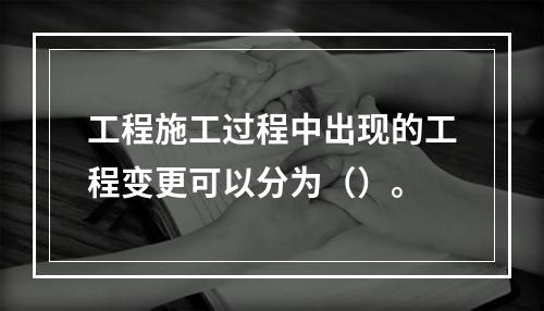 工程施工过程中出现的工程变更可以分为（）。