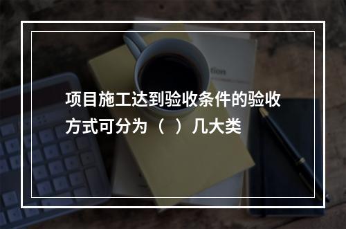 项目施工达到验收条件的验收方式可分为（   ）几大类