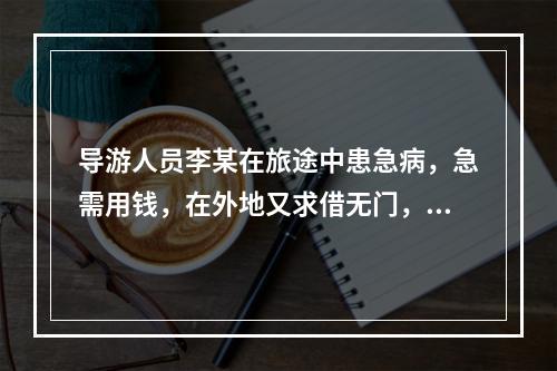 导游人员李某在旅途中患急病，急需用钱，在外地又求借无门，游