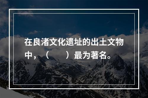 在良渚文化遗址的出土文物中，（　　）最为著名。