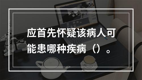 应首先怀疑该病人可能患哪种疾病（）。