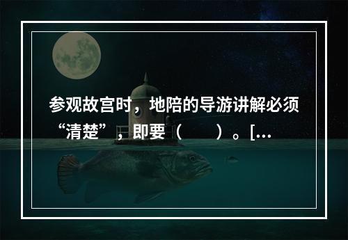 参观故宫时，地陪的导游讲解必须“清楚”，即要（　　）。[2