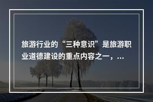 旅游行业的“三种意识”是旅游职业道德建设的重点内容之一，包