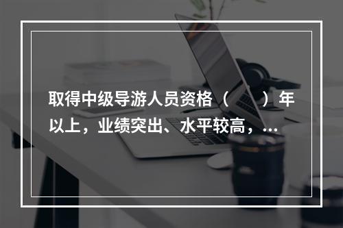 取得中级导游人员资格（　　）年以上，业绩突出、水平较高，在