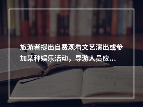 旅游者提出自费观看文艺演出或参加某种娱乐活动，导游人员应（