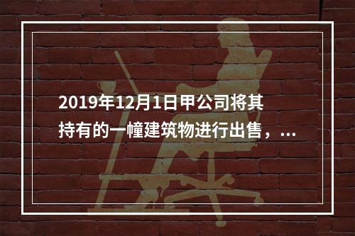 2019年12月1日甲公司将其持有的一幢建筑物进行出售，该建