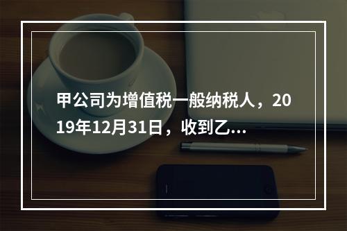 甲公司为增值税一般纳税人，2019年12月31日，收到乙公司