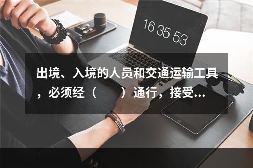 出境、入境的人员和交通运输工具，必须经（　　）通行，接受边