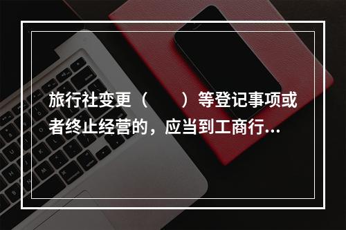 旅行社变更（　　）等登记事项或者终止经营的，应当到工商行政管