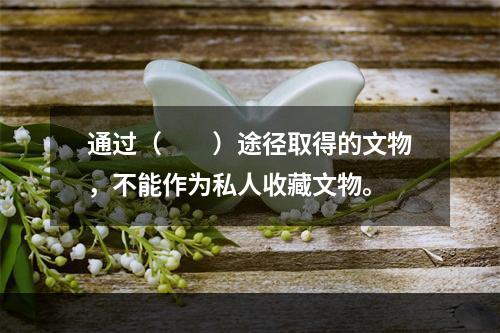 通过（　　）途径取得的文物，不能作为私人收藏文物。