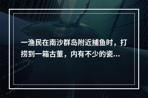 一渔民在南沙群岛附近捕鱼时，打捞到一箱古董，内有不少的瓷器