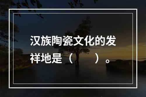 汉族陶瓷文化的发祥地是（　　）。