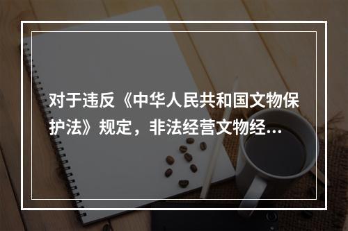 对于违反《中华人民共和国文物保护法》规定，非法经营文物经营