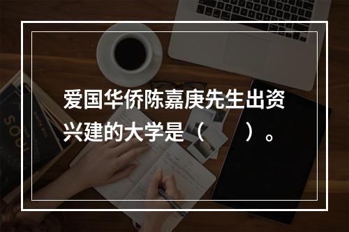 爱国华侨陈嘉庚先生出资兴建的大学是（　　）。