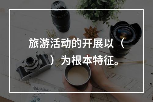 旅游活动的开展以（　　）为根本特征。