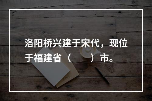 洛阳桥兴建于宋代，现位于福建省（　　）市。