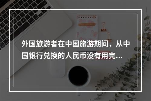 外国旅游者在中国旅游期间，从中国银行兑换的人民币没有用完，