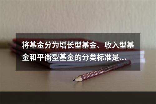 将基金分为增长型基金、收入型基金和平衡型基金的分类标准是（）