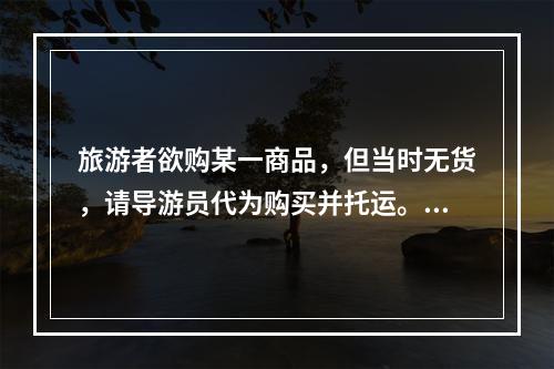 旅游者欲购某一商品，但当时无货，请导游员代为购买并托运。对