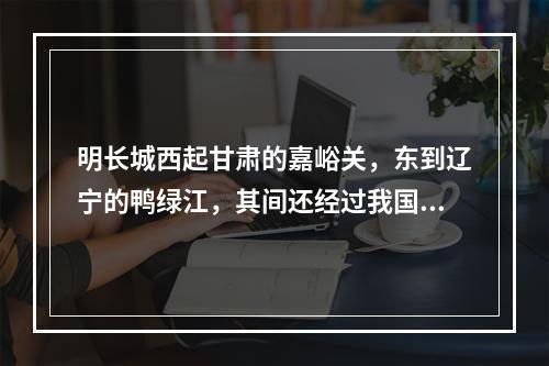 明长城西起甘肃的嘉峪关，东到辽宁的鸭绿江，其间还经过我国的